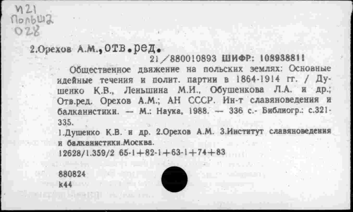 ﻿VI2Л
о г«
2.Орехов л.м.,отв.ред.
21/880010893 ШИФР: 108938811
Общественное движение на польских землях: Основные идейные течения и полит, партии в 1864-1914 гг. / Душенко К.В., Леньшина М.И., Обушенкова Л.А. и др.; Отв.ред. Орехов А.М.; АН СССР. Ин-т славяноведения и балканистики. — М.: Наука, 1988. •— 336 с.- Библиогр.: с.321-335.
1.Душенко К.В. и др. 2.Орехов А.М. З.Институт славяноведения и балканистики .Москва.
12628/1.359/2 65-1+82-1 +63-1 +74+83
880824 И44